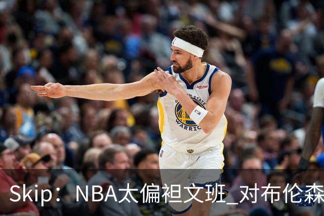 Skip：NBA太偏袒文班 对布伦森做出扎扎垫伦纳德脚的动作却没被吹